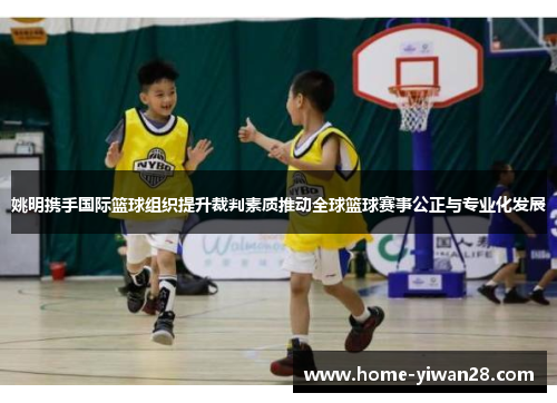 姚明携手国际篮球组织提升裁判素质推动全球篮球赛事公正与专业化发展