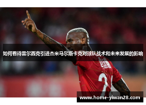 如何看待雷尔西克引进杰米马尔斯卡克对球队战术和未来发展的影响