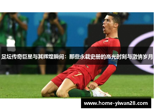 足坛传奇巨星与其辉煌瞬间：那些永载史册的高光时刻与激情岁月