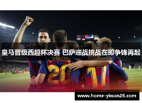 皇马晋级西超杯决赛 巴萨迎战挑战在即争锋再起
